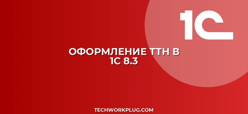 Как сделать ТТН в 1С 8.3: пошаговая инструкция
