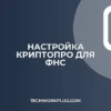 Настройка КриптоПро для ФНС: пошаговая инструкция