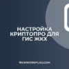 Настройка КриптоПро для ГИС ЖКХ: пошаговая инструкция