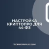 Настройка КриптоПро для 44-ФЗ: пошаговая инструкция